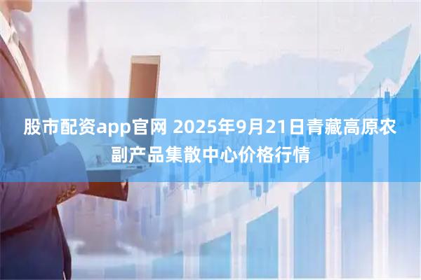 股市配资app官网 2025年9月21日青藏高原农副产品集散中心价格行情