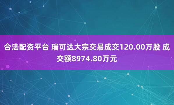 合法配资平台 瑞可达大宗交易成交120.00万股 成交额8974.80万元