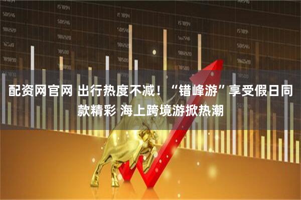 配资网官网 出行热度不减！“错峰游”享受假日同款精彩 海上跨境游掀热潮
