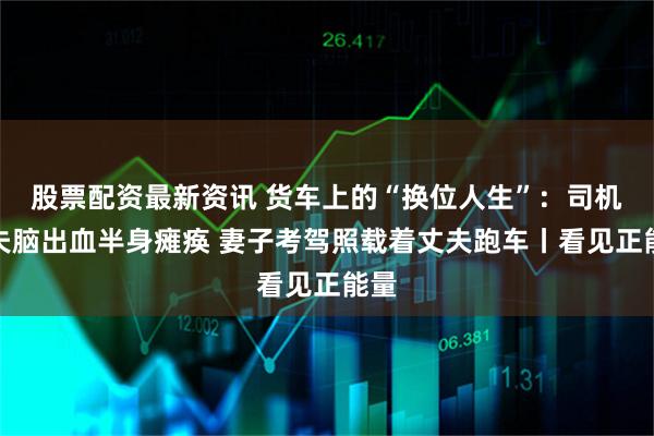 股票配资最新资讯 货车上的“换位人生”:司机丈夫脑出血半身瘫痪 妻子考驾照载着丈夫跑车丨看见正能量