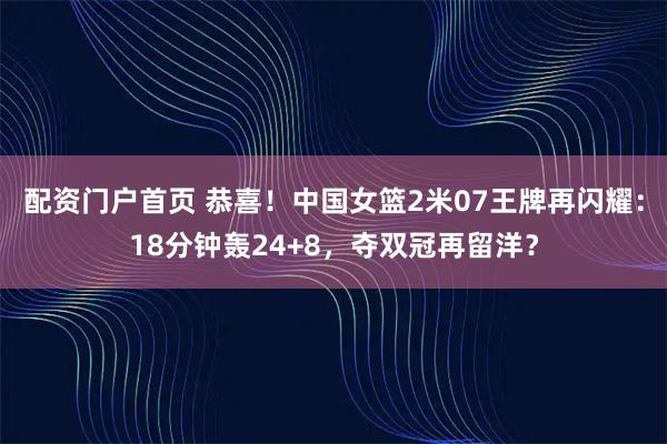 配资门户首页 恭喜！中国女篮2米07王牌再闪耀：18分钟轰24+8，夺双冠再留洋？