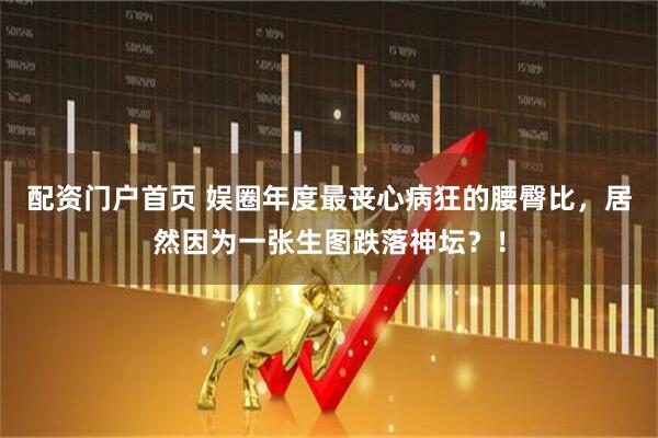 配资门户首页 娱圈年度最丧心病狂的腰臀比，居然因为一张生图跌落神坛？！
