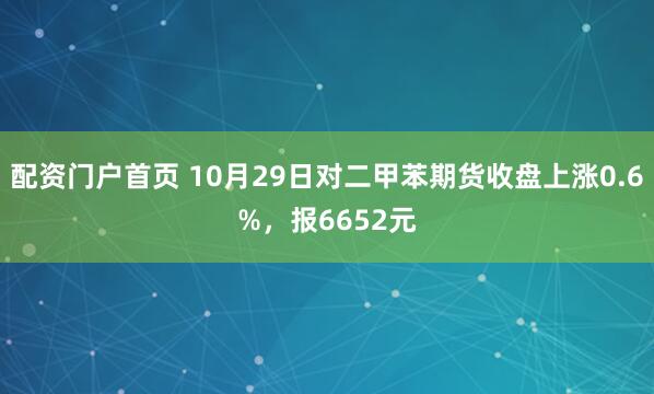 配资门户首页 10月29日对二甲苯期货收盘上涨0.6%，报6652元
