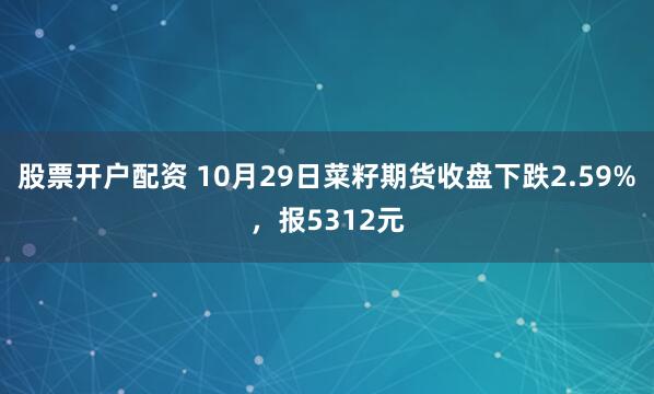 股票开户配资 10月29日菜籽期货收盘下跌2.59%，报5312元