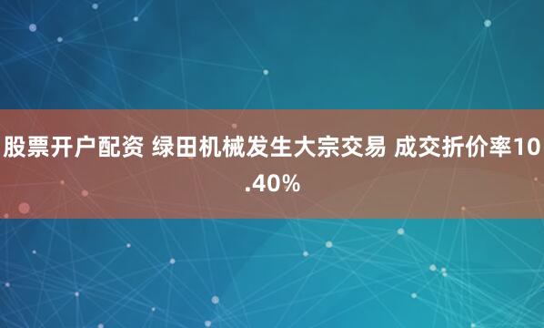 股票开户配资 绿田机械发生大宗交易 成交折价率10.40%