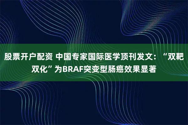 股票开户配资 中国专家国际医学顶刊发文:“双靶双化”为BRAF突变型肠癌效果显著