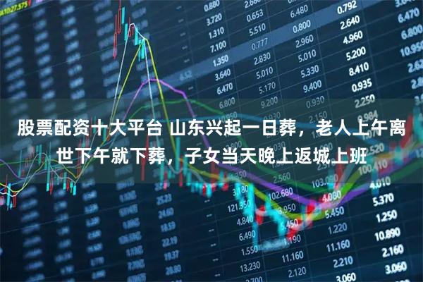 股票配资十大平台 山东兴起一日葬，老人上午离世下午就下葬，子女当天晚上返城上班