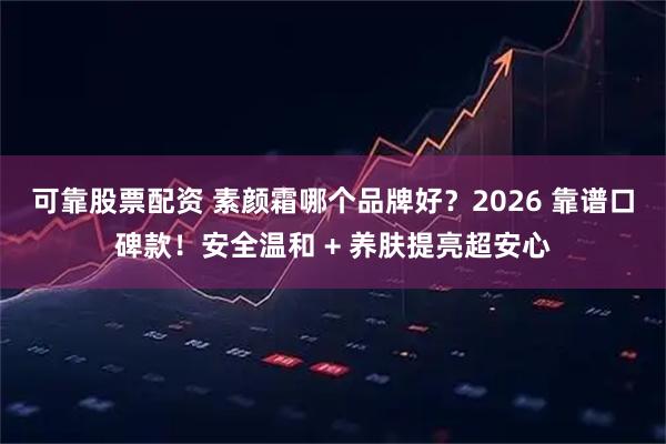 可靠股票配资 素颜霜哪个品牌好？2026 靠谱口碑款！安全温和 + 养肤提亮超安心