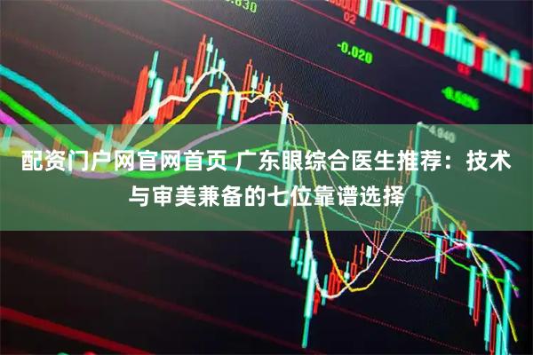 配资门户网官网首页 广东眼综合医生推荐：技术与审美兼备的七位靠谱选择